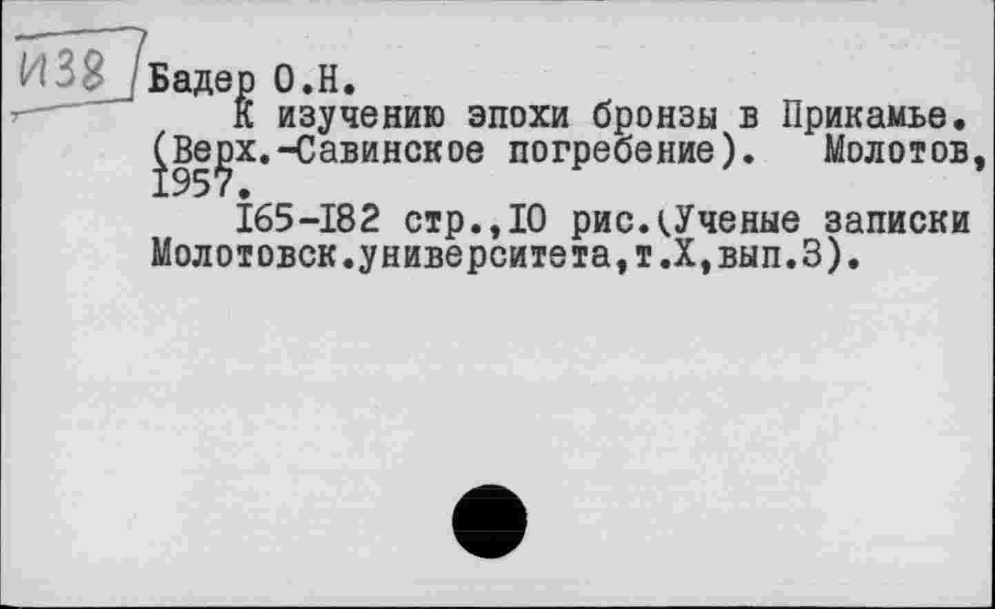 ﻿И 3 8j Бадер О.Н.
К изучению эпохи бронзы в Прикамье. ^Ве^х.-Савинское погребение). Молотов
165-182 стр., 10 рисдУченые записки Молотовск.университета,т.Х,вып.З).